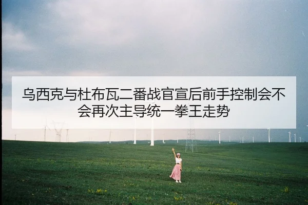 乌西克与杜布瓦二番战官宣后前手控制会不会再次主导统一拳王走势