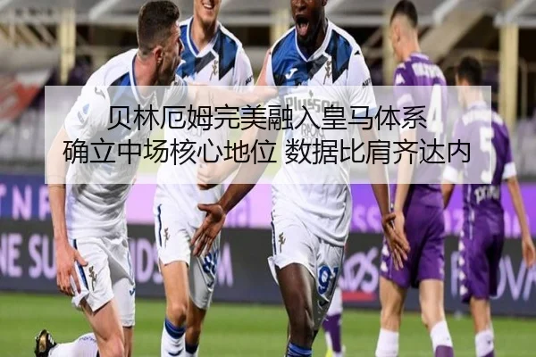 贝林厄姆完美融入皇马体系 确立中场核心地位 数据比肩齐达内