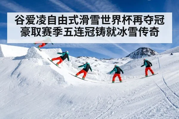 谷爱凌自由式滑雪世界杯再夺冠豪取赛季五连冠铸就冰雪传奇