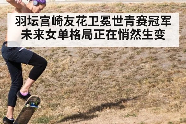 羽坛宫崎友花卫冕世青赛冠军 未来女单格局正在悄然生变